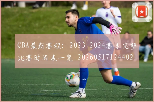 CBA最新赛程:2023-2024赛季完整比赛时间表一览_20260517124402