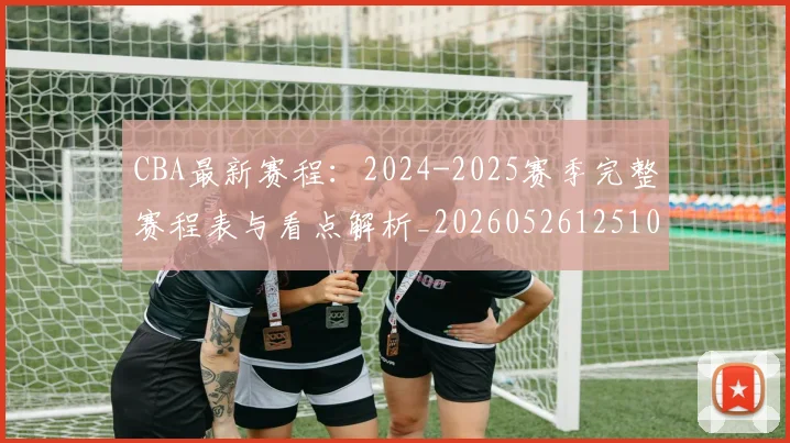 CBA最新赛程：2024-2025赛季完整赛程表与看点解析_20260526125103